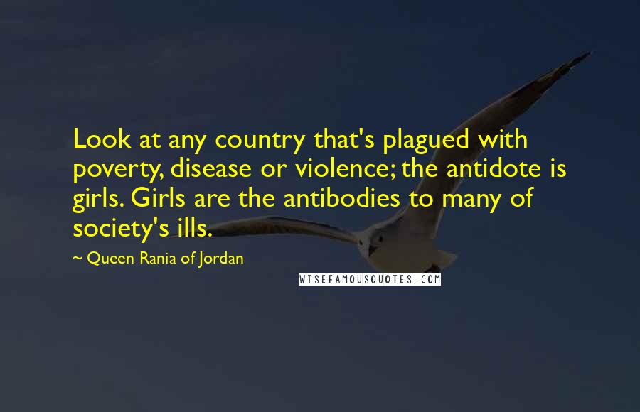 Queen Rania Of Jordan Quotes: Look at any country that's plagued with poverty, disease or violence; the antidote is girls. Girls are the antibodies to many of society's ills.