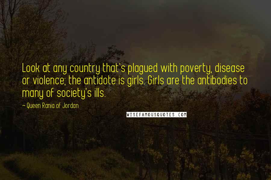 Queen Rania Of Jordan Quotes: Look at any country that's plagued with poverty, disease or violence; the antidote is girls. Girls are the antibodies to many of society's ills.