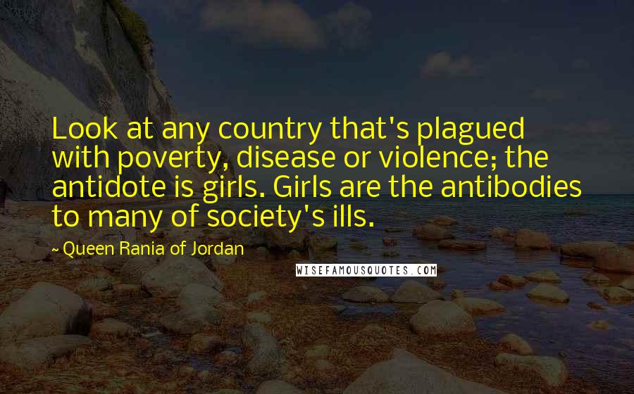 Queen Rania Of Jordan Quotes: Look at any country that's plagued with poverty, disease or violence; the antidote is girls. Girls are the antibodies to many of society's ills.
