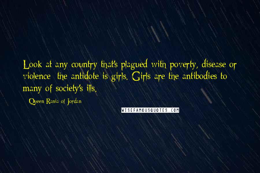 Queen Rania Of Jordan Quotes: Look at any country that's plagued with poverty, disease or violence; the antidote is girls. Girls are the antibodies to many of society's ills.