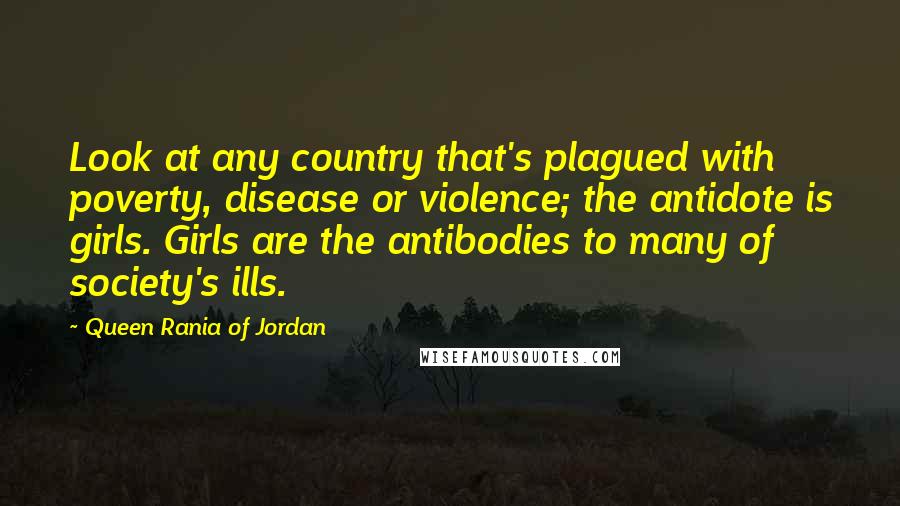 Queen Rania Of Jordan Quotes: Look at any country that's plagued with poverty, disease or violence; the antidote is girls. Girls are the antibodies to many of society's ills.