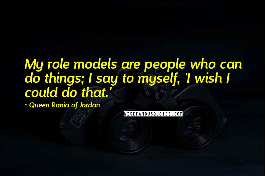 Queen Rania Of Jordan Quotes: My role models are people who can do things; I say to myself, 'I wish I could do that.'