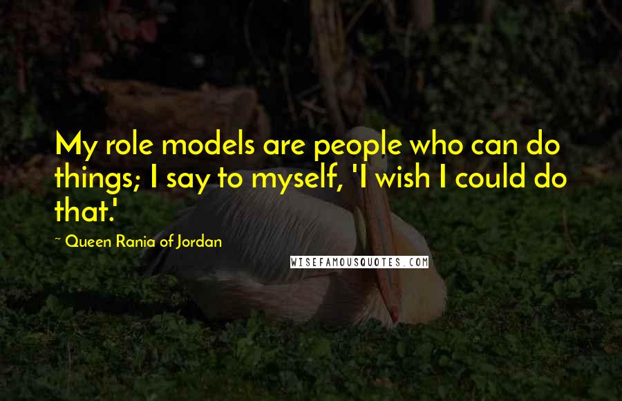 Queen Rania Of Jordan Quotes: My role models are people who can do things; I say to myself, 'I wish I could do that.'