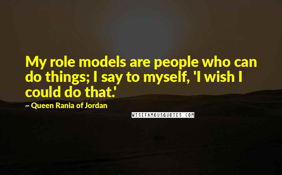 Queen Rania Of Jordan Quotes: My role models are people who can do things; I say to myself, 'I wish I could do that.'