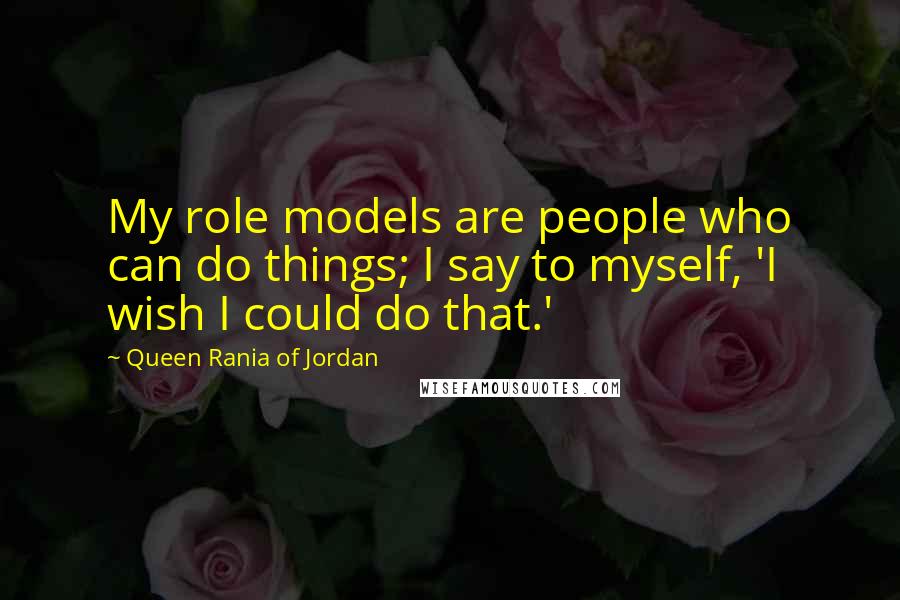 Queen Rania Of Jordan Quotes: My role models are people who can do things; I say to myself, 'I wish I could do that.'