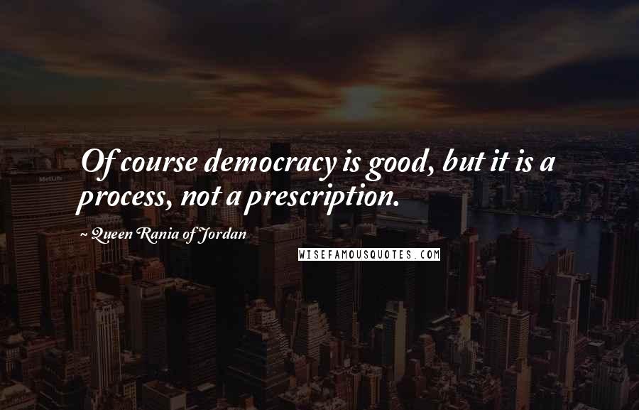 Queen Rania Of Jordan Quotes: Of course democracy is good, but it is a process, not a prescription.