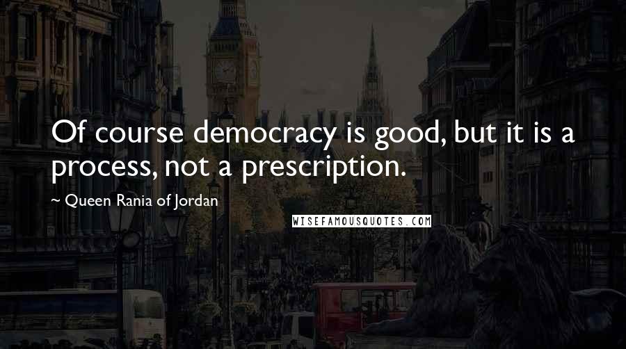 Queen Rania Of Jordan Quotes: Of course democracy is good, but it is a process, not a prescription.