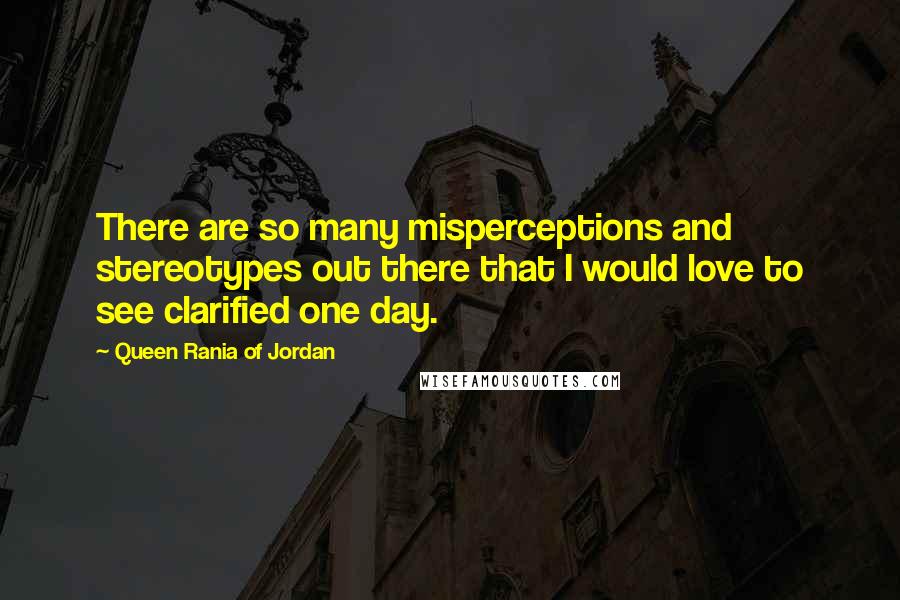 Queen Rania Of Jordan Quotes: There are so many misperceptions and stereotypes out there that I would love to see clarified one day.