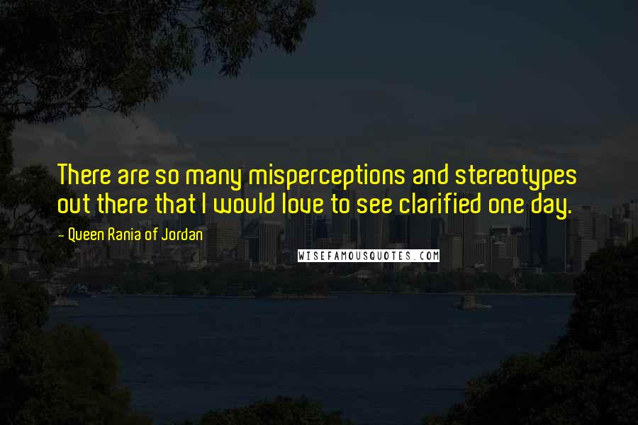 Queen Rania Of Jordan Quotes: There are so many misperceptions and stereotypes out there that I would love to see clarified one day.