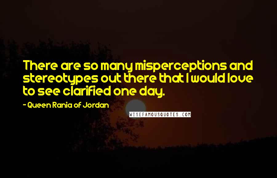 Queen Rania Of Jordan Quotes: There are so many misperceptions and stereotypes out there that I would love to see clarified one day.