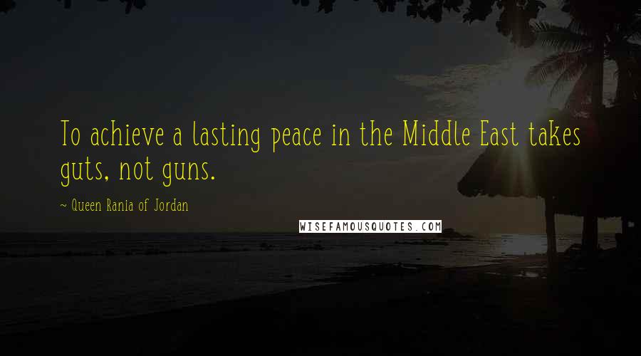 Queen Rania Of Jordan Quotes: To achieve a lasting peace in the Middle East takes guts, not guns.