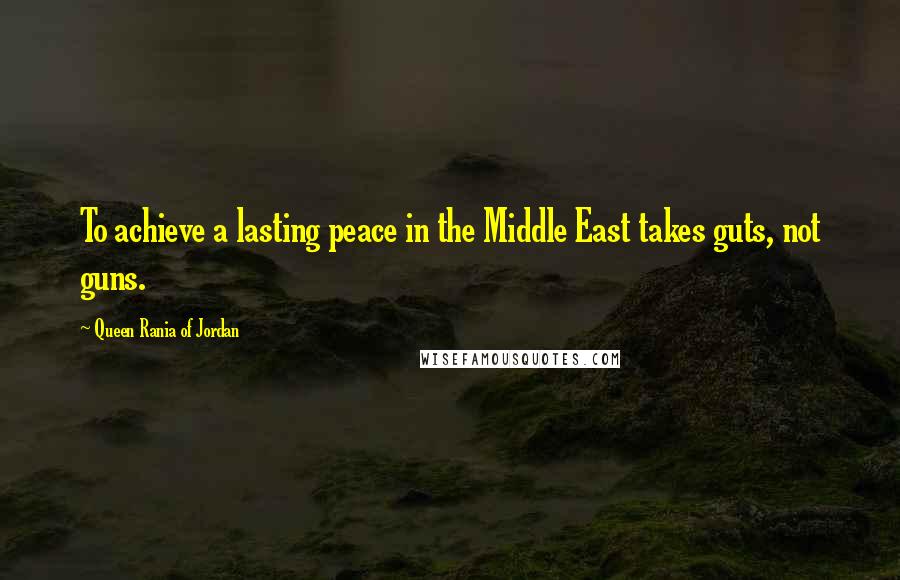 Queen Rania Of Jordan Quotes: To achieve a lasting peace in the Middle East takes guts, not guns.