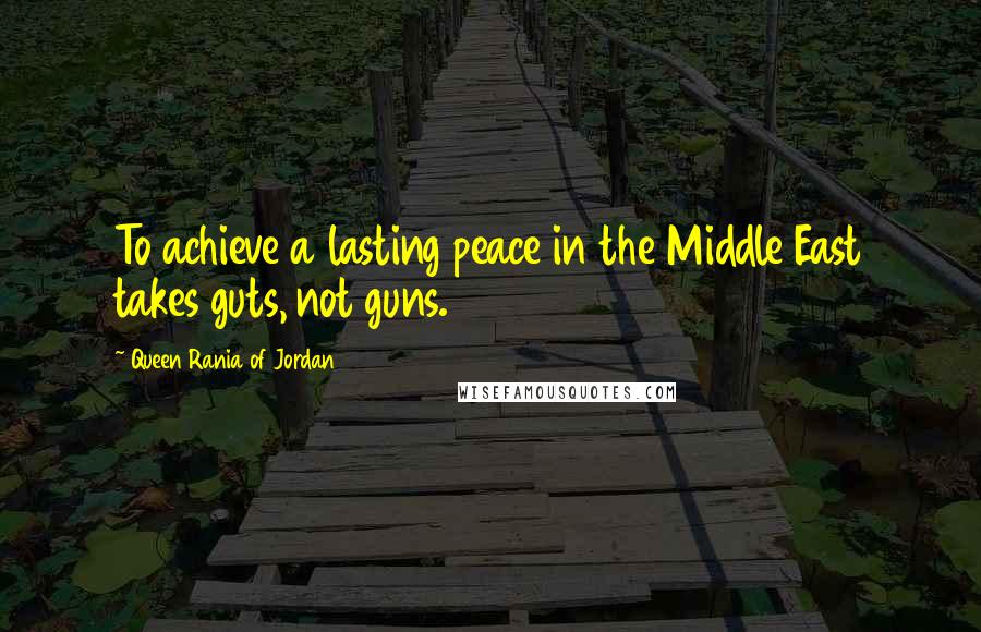 Queen Rania Of Jordan Quotes: To achieve a lasting peace in the Middle East takes guts, not guns.