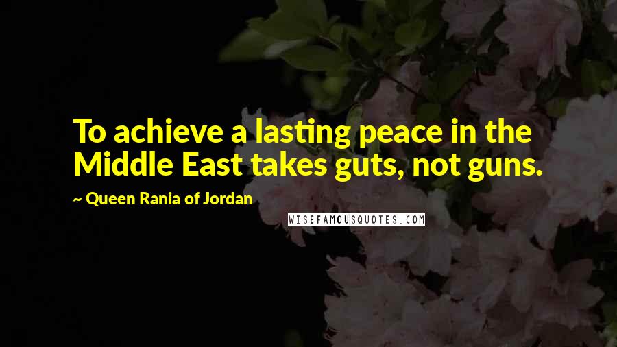 Queen Rania Of Jordan Quotes: To achieve a lasting peace in the Middle East takes guts, not guns.