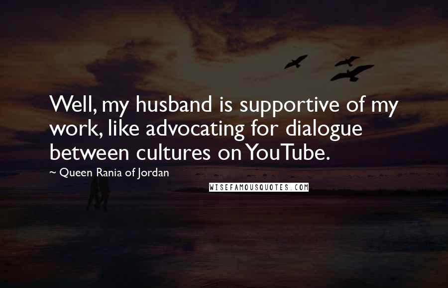 Queen Rania Of Jordan Quotes: Well, my husband is supportive of my work, like advocating for dialogue between cultures on YouTube.