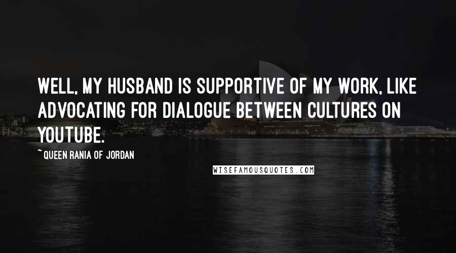 Queen Rania Of Jordan Quotes: Well, my husband is supportive of my work, like advocating for dialogue between cultures on YouTube.