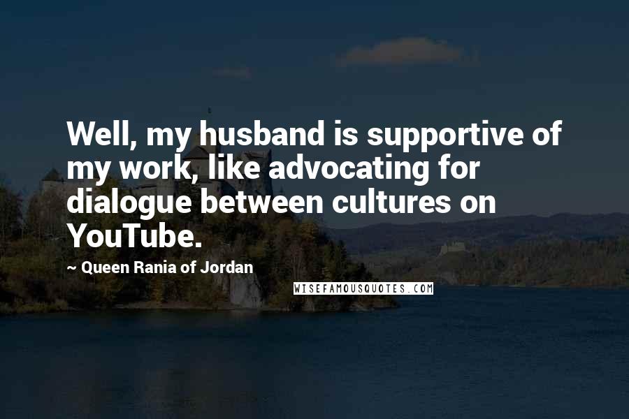 Queen Rania Of Jordan Quotes: Well, my husband is supportive of my work, like advocating for dialogue between cultures on YouTube.