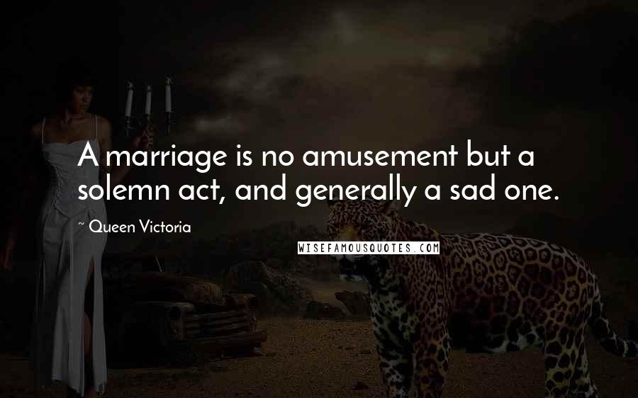 Queen Victoria Quotes: A marriage is no amusement but a solemn act, and generally a sad one.