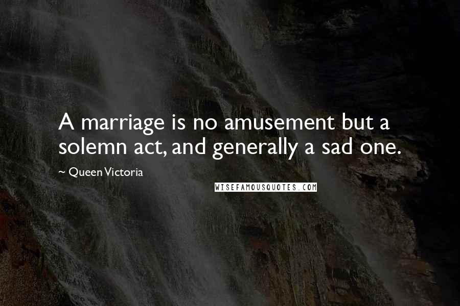 Queen Victoria Quotes: A marriage is no amusement but a solemn act, and generally a sad one.