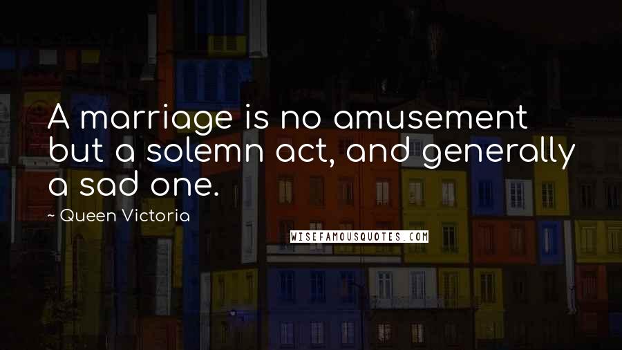 Queen Victoria Quotes: A marriage is no amusement but a solemn act, and generally a sad one.