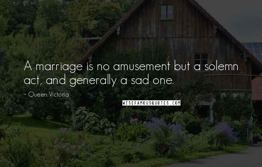 Queen Victoria Quotes: A marriage is no amusement but a solemn act, and generally a sad one.