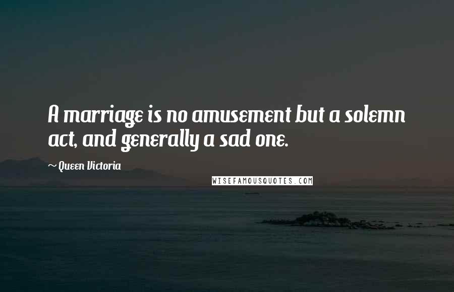 Queen Victoria Quotes: A marriage is no amusement but a solemn act, and generally a sad one.