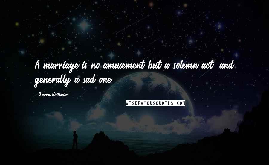 Queen Victoria Quotes: A marriage is no amusement but a solemn act, and generally a sad one.