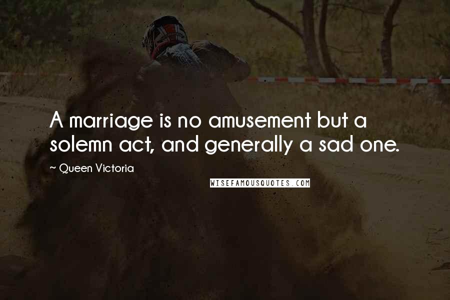 Queen Victoria Quotes: A marriage is no amusement but a solemn act, and generally a sad one.