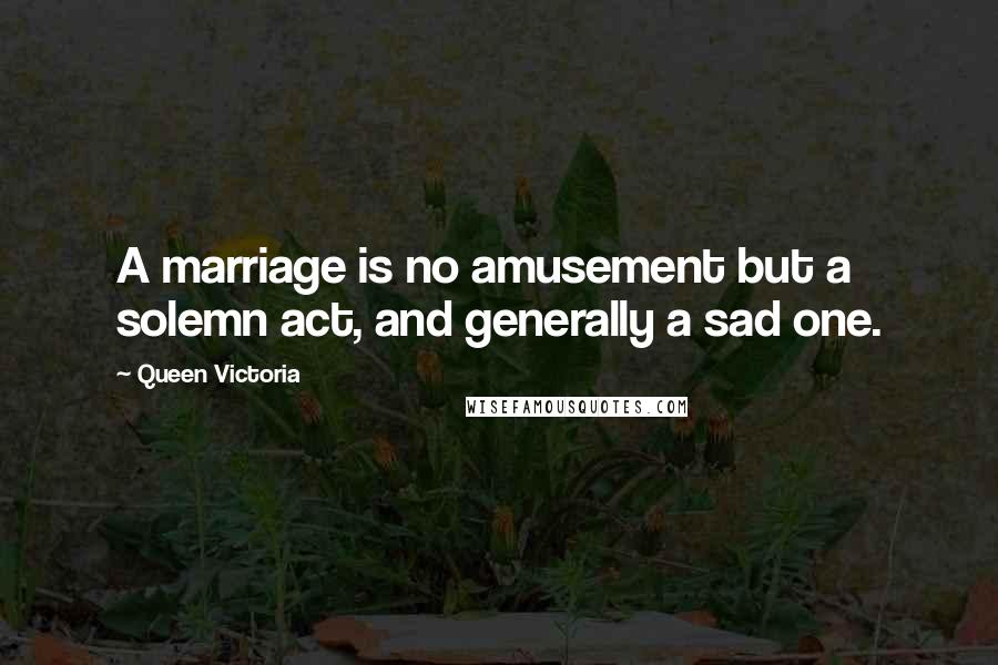 Queen Victoria Quotes: A marriage is no amusement but a solemn act, and generally a sad one.