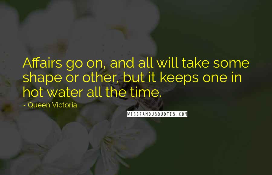 Queen Victoria Quotes: Affairs go on, and all will take some shape or other, but it keeps one in hot water all the time.