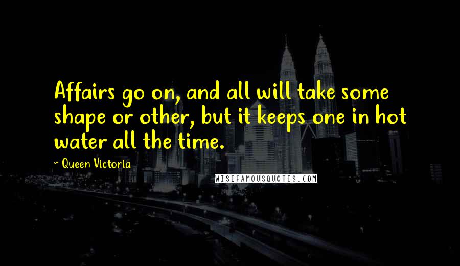 Queen Victoria Quotes: Affairs go on, and all will take some shape or other, but it keeps one in hot water all the time.