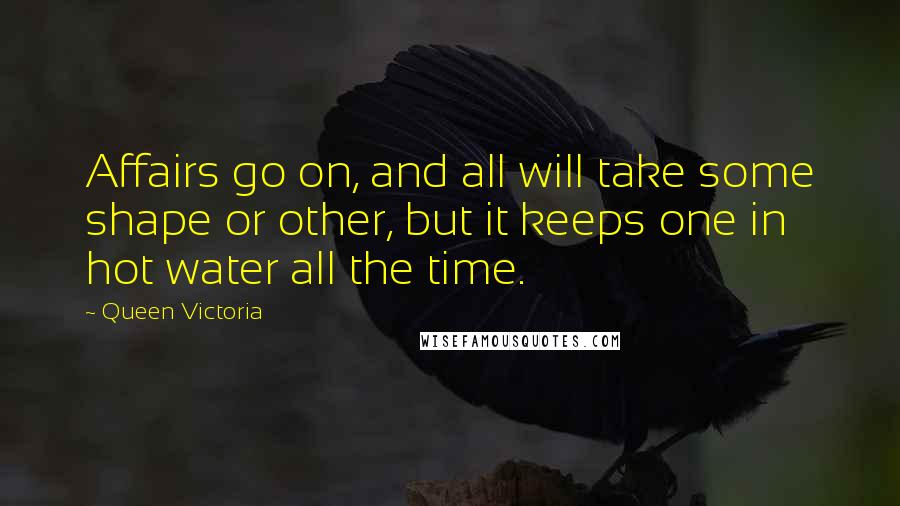 Queen Victoria Quotes: Affairs go on, and all will take some shape or other, but it keeps one in hot water all the time.