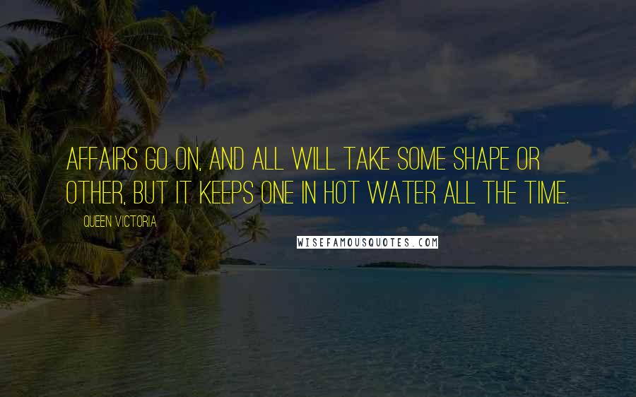 Queen Victoria Quotes: Affairs go on, and all will take some shape or other, but it keeps one in hot water all the time.