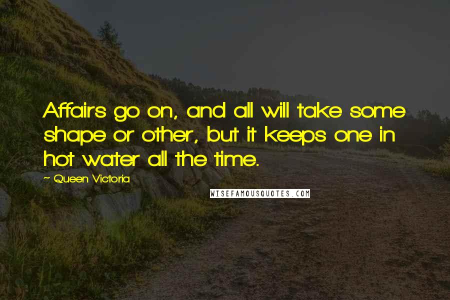 Queen Victoria Quotes: Affairs go on, and all will take some shape or other, but it keeps one in hot water all the time.