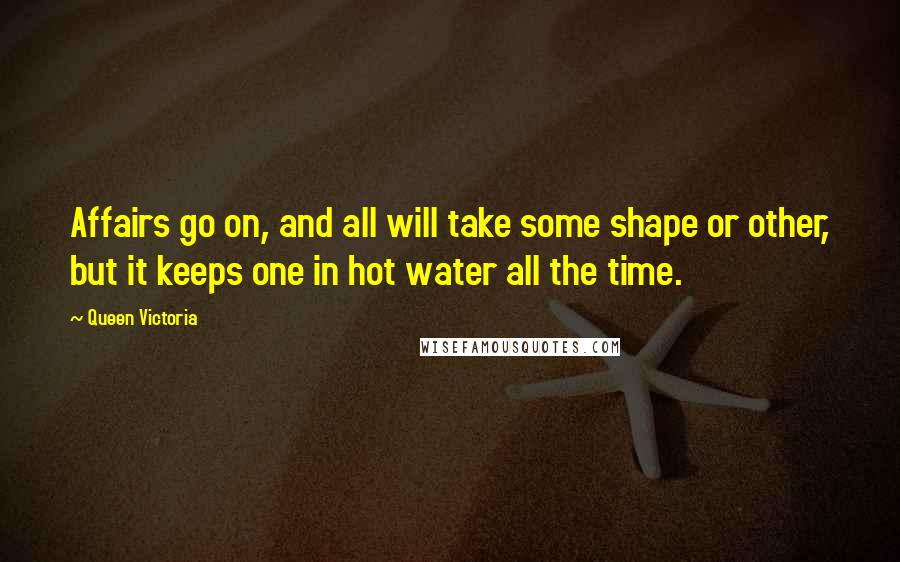 Queen Victoria Quotes: Affairs go on, and all will take some shape or other, but it keeps one in hot water all the time.
