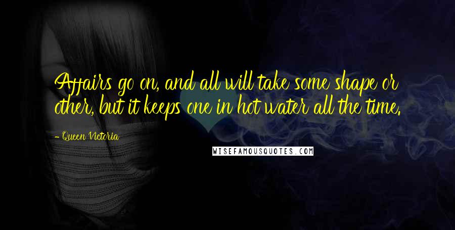 Queen Victoria Quotes: Affairs go on, and all will take some shape or other, but it keeps one in hot water all the time.