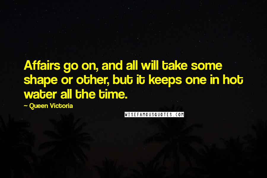 Queen Victoria Quotes: Affairs go on, and all will take some shape or other, but it keeps one in hot water all the time.