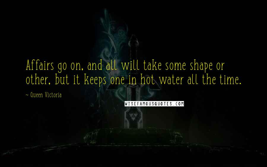 Queen Victoria Quotes: Affairs go on, and all will take some shape or other, but it keeps one in hot water all the time.