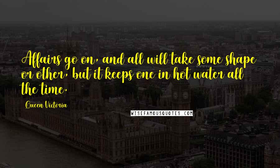 Queen Victoria Quotes: Affairs go on, and all will take some shape or other, but it keeps one in hot water all the time.