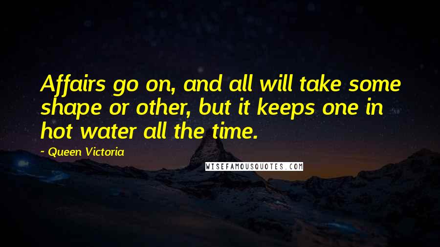 Queen Victoria Quotes: Affairs go on, and all will take some shape or other, but it keeps one in hot water all the time.