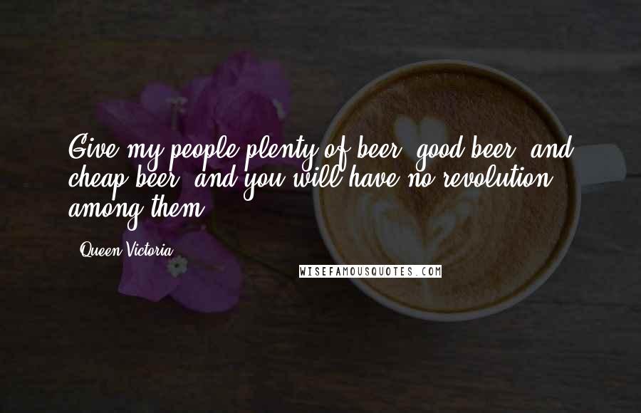 Queen Victoria Quotes: Give my people plenty of beer, good beer, and cheap beer, and you will have no revolution among them.