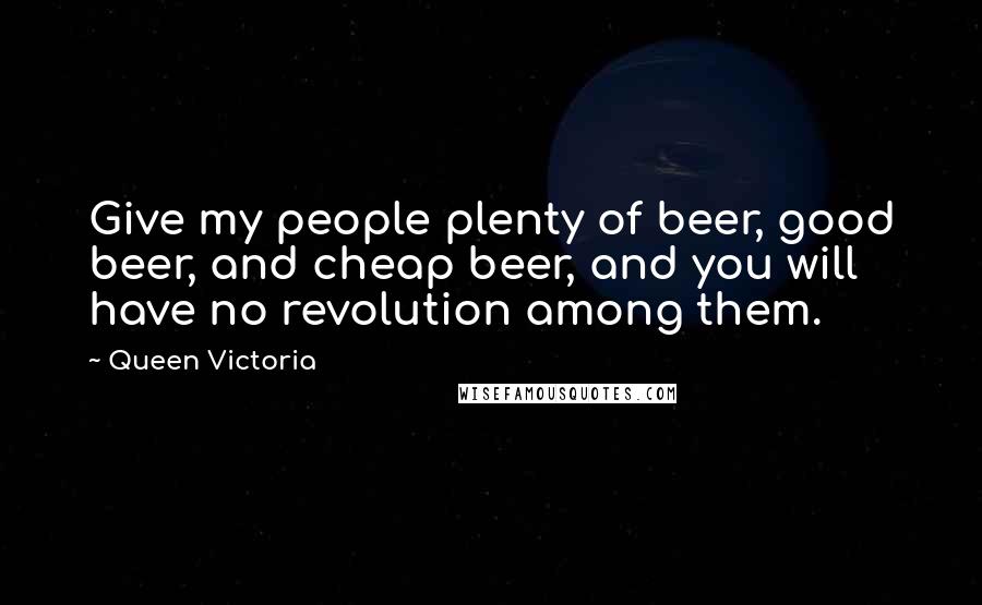 Queen Victoria Quotes: Give my people plenty of beer, good beer, and cheap beer, and you will have no revolution among them.