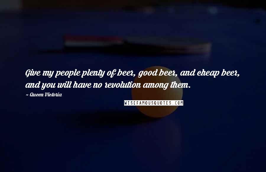 Queen Victoria Quotes: Give my people plenty of beer, good beer, and cheap beer, and you will have no revolution among them.