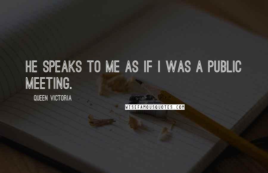 Queen Victoria Quotes: He speaks to Me as if I was a public meeting.