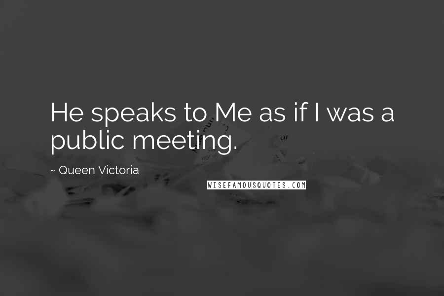 Queen Victoria Quotes: He speaks to Me as if I was a public meeting.