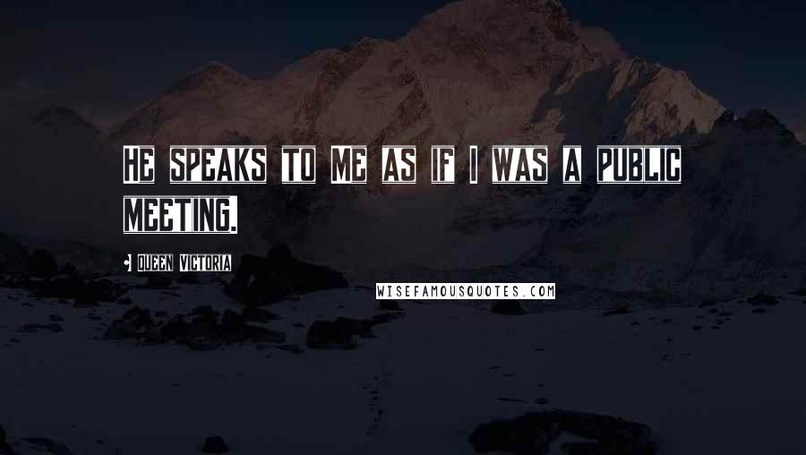 Queen Victoria Quotes: He speaks to Me as if I was a public meeting.