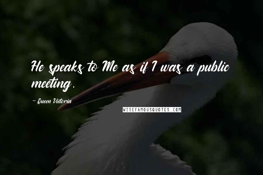 Queen Victoria Quotes: He speaks to Me as if I was a public meeting.