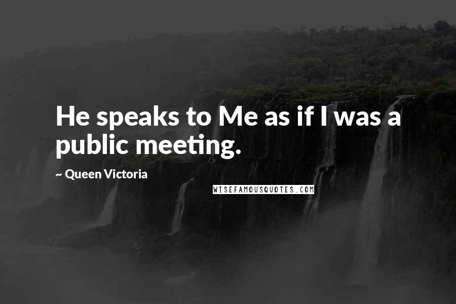 Queen Victoria Quotes: He speaks to Me as if I was a public meeting.