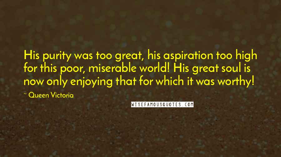 Queen Victoria Quotes: His purity was too great, his aspiration too high for this poor, miserable world! His great soul is now only enjoying that for which it was worthy!