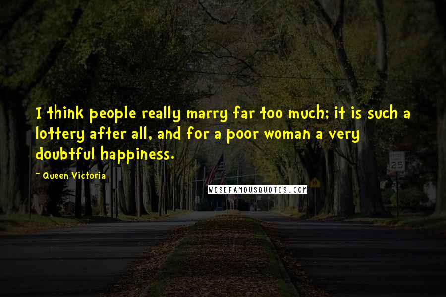 Queen Victoria Quotes: I think people really marry far too much; it is such a lottery after all, and for a poor woman a very doubtful happiness.